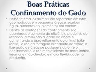 Boas Práticas
  Confinamento do Gado
• Nesse sistema, os animais são separados em lotes,
  acomodados em pequenas áreas e recebem
  água, alimentos e suplementos em cochos.
• Dentre as vantagens do confinamento são
  apontadas o aumento da eficiência produtiva do
  rebanho, diminuindo a idade do abate e
  aumentando o aproveitamento do animal (cria-
  recria), o uso da forragem excedente de verão, a
  liberação de áreas de pastagens durante o
  confinamento, o uso mais eficiente de maquinários,
  insumos e mão-de-obra e maior flexibilidade na
  produção.
 