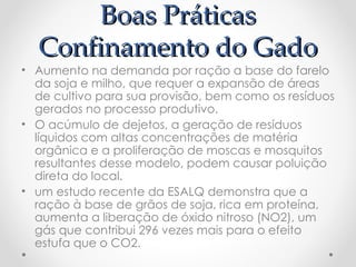 Boas Práticas
  Confinamento do Gado
• Aumento na demanda por ração a base do farelo
  da soja e milho, que requer a expansão de áreas
  de cultivo para sua provisão, bem como os resíduos
  gerados no processo produtivo.
• O acúmulo de dejetos, a geração de resíduos
  líquidos com altas concentrações de matéria
  orgânica e a proliferação de moscas e mosquitos
  resultantes desse modelo, podem causar poluição
  direta do local.
• um estudo recente da ESALQ demonstra que a
  ração à base de grãos de soja, rica em proteína,
  aumenta a liberação de óxido nitroso (NO2), um
  gás que contribui 296 vezes mais para o efeito
  estufa que o CO2.
 