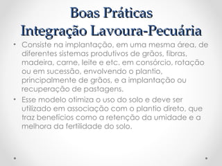 Boas Práticas
 Integração Lavoura-Pecuária
• Consiste na implantação, em uma mesma área, de
  diferentes sistemas produtivos de grãos, fibras,
  madeira, carne, leite e etc. em consórcio, rotação
  ou em sucessão, envolvendo o plantio,
  principalmente de grãos, e a implantação ou
  recuperação de pastagens.
• Esse modelo otimiza o uso do solo e deve ser
  utilizado em associação com o plantio direto, que
  traz benefícios como a retenção da umidade e a
  melhora da fertilidade do solo.
 