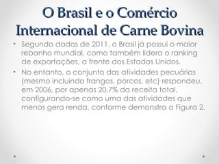 O Brasil e o Comércio
Internacional de Carne Bovina
• Segundo dados de 2011, o Brasil já possui o maior
  rebanho mundial, como também lidera o ranking
  de exportações, a frente dos Estados Unidos.
• No entanto, o conjunto das atividades pecuárias
  (mesmo incluindo frangos, porcos, etc) respondeu,
  em 2006, por apenas 20,7% da receita total,
  configurando-se como uma das atividades que
  menos gera renda, conforme demonstra a Figura 2.
 