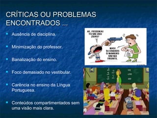 CRÍTICAS OU PROBLEMASCRÍTICAS OU PROBLEMAS
ENCONTRADOS ...ENCONTRADOS ...
 Ausência de disciplina.
 Minimização do professor.
 Banalização do ensino.
 Foco demasiado no vestibular.
 Carência no ensino da Língua
Portuguesa.
 Conteúdos compartimentados sem
uma visão mais clara.
 