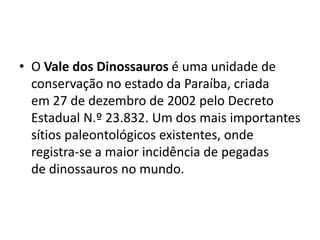 • O Vale dos Dinossauros é uma unidade de
conservação no estado da Paraíba, criada
em 27 de dezembro de 2002 pelo Decreto
Estadual N.º 23.832. Um dos mais importantes
sítios paleontológicos existentes, onde
registra-se a maior incidência de pegadas
de dinossauros no mundo.
 
