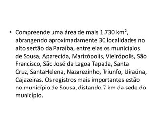 • Compreende uma área de mais 1.730 km²,
abrangendo aproximadamente 30 localidades no
alto sertão da Paraíba, entre elas os municípios
de Sousa, Aparecida, Marizópolis, Vieirópolis, São
Francisco, São José da Lagoa Tapada, Santa
Cruz, SantaHelena, Nazarezinho, Triunfo, Uiraúna,
Cajazeiras. Os registros mais importantes estão
no município de Sousa, distando 7 km da sede do
município.
 