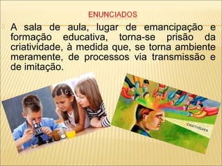  A sala de aula, lugar de emancipação e
formação educativa, torna-se prisão da
criatividade, à medida que, se torna ambiente
meramente, de processos via transmissão e
de imitação.
 