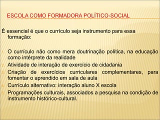 É essencial é que o currículo seja instrumento para essa
formação:
1. O currículo não como mera doutrinação política, na educação
como intérprete da realidade
2. Atividade de interação de exercício de cidadania
3. Criação de exercícios curriculares complementares, para
fomentar o aprendido em sala de aula
4. Currículo alternativo: interação aluno X escola
5. Programações culturais, associados a pesquisa na condição de
instrumento histórico-cultural.
 