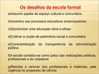  a)Assumir papéis de espaço cultural e comunitário
 b)Incentivo aos processos educativos emancipatórios
 c)Oportunizar uma educação séria e eficaz
 d)Cultivar a noção de patrimônio social e comunitário
 e)Conscientização da transparência da administração
pública
 f)A escola constitui-se como palco das realizações políticas,
profissionais e de cidadania
 g)Reciclar e renovar dos profissionais e materiais, pela
urgência do progresso da ciência
 