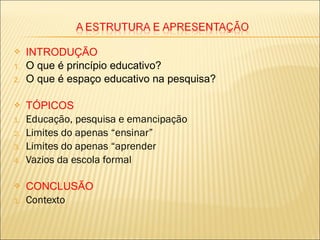  INTRODUÇÃO
1. O que é princípio educativo?
2. O que é espaço educativo na pesquisa?
 TÓPICOS
1. Educação, pesquisa e emancipação
2. Limites do apenas “ensinar”
3. Limites do apenas “aprender
4. Vazios da escola formal
 CONCLUSÃO
1. Contexto
 
