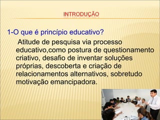 1-O que é princípio educativo?
Atitude de pesquisa via processo
educativo,como postura de questionamento
criativo, desafio de inventar soluções
próprias, descoberta e criação de
relacionamentos alternativos, sobretudo
motivação emancipadora.
 