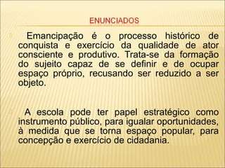  Emancipação é o processo histórico de
conquista e exercício da qualidade de ator
consciente e produtivo. Trata-se da formação
do sujeito capaz de se definir e de ocupar
espaço próprio, recusando ser reduzido a ser
objeto.
 A escola pode ter papel estratégico como
instrumento público, para igualar oportunidades,
à medida que se torna espaço popular, para
concepção e exercício de cidadania.
 
