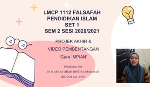 PROJEK AKHIR &
VIDEO PEMBENTANGAN
‘Guru IMPIAN’
LMCP 1112 FALSAFAH
PENDIDIKAN ISLAM
SET 1
SEM 2 SESI 2020/2021
Disediakan oleh
NURAIN FATIHAHBINTIMOHAMMAD
HISHAM(A171975)
 