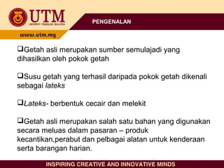 PENGENALAN
Getah asli merupakan sumber semulajadi yang
dihasilkan oleh pokok getah
Susu getah yang terhasil daripada pokok getah dikenali
sebagai lateks
Lateks- berbentuk cecair dan melekit
Getah asli merupakan salah satu bahan yang digunakan
secara meluas dalam pasaran – produk
kecantikan,perabut dan pelbagai alatan untuk kenderaan
serta barangan harian.
 