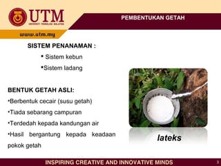 3
PEMBENTUKAN GETAH
SISTEM PENANAMAN :
 Sistem kebun
Sistem ladang
BENTUK GETAH ASLI:
•Berbentuk cecair (susu getah)
•Tiada sebarang campuran
•Terdedah kepada kandungan air
•Hasil bergantung kepada keadaan
pokok getah
lateks
 