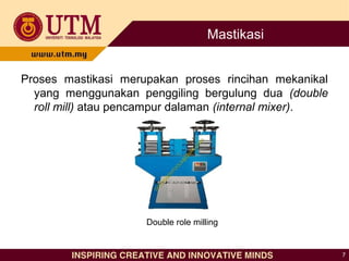 Mastikasi
Proses mastikasi merupakan proses rincihan mekanikal
yang menggunakan penggiling bergulung dua (double
roll mill) atau pencampur dalaman (internal mixer).
7
Double role milling
 