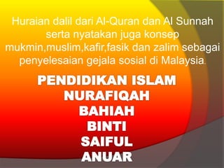 Huraian dalil dari Al-Quran dan Al Sunnah
serta nyatakan juga konsep
mukmin,muslim,kafir,fasik dan zalim sebagai
penyelesaian gejala sosial di Malaysia.
 