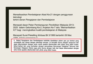 Merealisasikan Pembelajaran Abad Ke-21 dengan penggunaan
teknologi
terkini danan Pengajaran dan Pembelajaran
Menepati dasar Pelan Pembangunan Pendidikan Malaysia 2013-
2025 dalam Gelombang Ke-2, Anjakan Ke-7 iaitu “Memanfaatkan
ICT bagi meningkatkan kualiti pembelajaran di Malaysia
Menepati Surat Pekeliling Ikhtisas Bil 3/1999 bertarikh 09 Mac
1999 dalam perenggan 4:
 