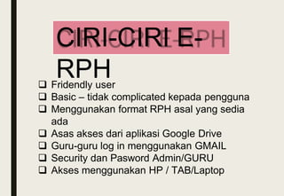  Fridendly user
 Basic – tidak complicated kepada pengguna
 Menggunakan format RPH asal yang sedia
ada
 Asas akses dari aplikasi Google Drive
 Guru-guru log in menggunakan GMAIL
 Security dan Pasword Admin/GURU
 Akses menggunakan HP / TAB/Laptop
CIRI-CIRI E-
RPH
 