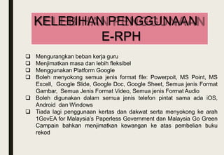  Mengurangkan beban kerja guru
 Menjimatkan masa dan lebih fleksibel
 Menggunakan Platform Google
 Boleh menyokong semua jenis format file: Powerpoit, MS Point, MS
Excell, Google ݺߣ, Google Doc, Google Sheet, Semua jenis Format
Gambar, Semua Jenis Format Video, Semua jenis Format Audio
 Boleh digunakan dalam semua jenis telefon pintat sama ada iOS,
Android dan Windows
 Tiada lagi penggunaan kertas dan dakwat serta menyokong ke arah
1GovEA for Malaysia’s Paperless Government dan Malaysia Go Green
Campain bahkan menjimatkan kewangan ke atas pembelian buku
rekod
KELEBIHAN PENGGUNAAN
E-RPH
 