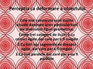 Perceptia ca deformare a obiectului

      Cele mai cunoscute sunt iluziile
   vizuale datorate unor particularitati
     ale diverselor figuri geometrice.
     Exista trei categorii de iluzii: 1.cu
  cercuri egale,dar care par a fi inegale
    2.Cu linii sau segmente de dreapta
       egale, dar care par a fi inegale
  3.Cu linii paralele dar care par a nu fi
                   paralele
 
