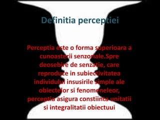 Definitia perceptiei
Perceptia este o forma superioara a
cunoasterii senzoriale.Spre
deosebire de senzatie, care
reproduce in subiectivitatea
individului insusirile simple ale
obiectelor si fenomeneleor,
perceptia asigura constiinta unitatii
si integralitatii obiectuui