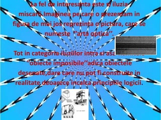 La fel de interesanta este si iluzia
   miscarii.Imaginea pe care o prezentam in
figura de mai jos reprezinta o pictura, care se
             numeste ‘’arta optica’’.

Tot in categoria iluziilor intra si asa-numitele
     ‘’obiecte imposibile’’adica obiectele
  desenate,dare care nu pot fi construite in
 realitate deoarece incalca principiile logicii.
 