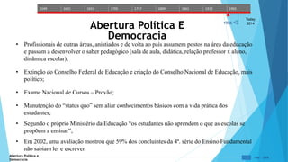 1549 1601 1653 1705 1757 1809 1861 1913 1965 
Today 
Abertura Política E 
1986 
2014 Democracia 
• Profissionais de outras áreas, anistiados e de volta ao país assumem postos na área da educação 
e passam a desenvolver o saber pedagógico (sala de aula, didática, relação professor x aluno, 
dinâmica escolar); 
• Extinção do Conselho Federal de Educação e criação do Conselho Nacional de Educação, mais 
político; 
• Exame Nacional de Cursos – Provão; 
• Manutenção do “status quo” sem aliar conhecimentos básicos com a vida prática dos 
estudantes; 
• Segundo o próprio Ministério da Educação “os estudantes não aprendem o que as escolas se 
propõem a ensinar”; 
• Em 2002, uma avaliação mostrou que 59% dos concluintes da 4ª. série do Ensino Fundamental 
não sabiam ler e escrever. 
Abertura Política e 
Democracia 
1986 - 2006 
 