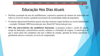 1549 1601 1653 1705 1757 1809 1861 1913 1965 
Today 
2014 Educação Nos Dias Atuais 
• Declínio acentuado da taxa de analfabetismo, expressivo aumento do número de matrículas em 
todos os níveis de ensino e gradual crescimento da escolaridade média da população; 
• O sistema educacional brasileiro possui uma das menores cargas horárias na escola fundamental 
– exemplo: Holanda 1000 horas/aula por ano, Brasil 667 horas/aula por ano; 
• 50% dos universitários são analfabetos funcionais. A pesquisa avaliou o modo de estudo, 
tempo de dedicação, características sociais, culturais e a formação de origem. A conclusão é de 
que a maior parte dos estudantes não tem o hábito de estudar, aprende de forma superficial e 
geralmente decora o conceito, ao invés de compreender. 
 