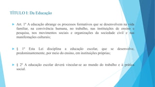 TÍTULO I: Da Educação 
 Art. 1º A educação abrange os processos formativos que se desenvolvem na vida 
familiar, na convivência humana, no trabalho, nas instituições de ensino e 
pesquisa, nos movimentos sociais e organizações da sociedade civil e nas 
manifestações culturais; 
 § 1º Esta Lei disciplina a educação escolar, que se desenvolve, 
predominantemente, por meio do ensino, em instituições próprias; 
 § 2º A educação escolar deverá vincular-se ao mundo do trabalho e à prática 
social. 
 