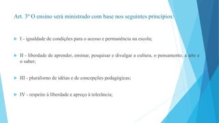 Art. 3º O ensino será ministrado com base nos seguintes princípios: 
 I - igualdade de condições para o acesso e permanência na escola; 
 II - liberdade de aprender, ensinar, pesquisar e divulgar a cultura, o pensamento, a arte e 
o saber; 
 III - pluralismo de idéias e de concepções pedagógicas; 
 IV - respeito à liberdade e apreço à tolerância; 
 