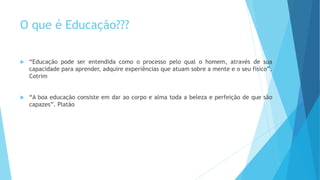 O que é Educação??? 
 “Educação pode ser entendida como o processo pelo qual o homem, através de sua 
capacidade para aprender, adquire experiências que atuam sobre a mente e o seu físico”. 
Cotrim 
 “A boa educação consiste em dar ao corpo e alma toda a beleza e perfeição de que são 
capazes”. Platão 
 