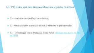 Art. 3º O ensino será ministrado com base nos seguintes princípios: 
 X - valorização da experiência extra-escolar; 
 XI - vinculação entre a educação escolar, o trabalho e as práticas sociais. 
 XII - consideração com a diversidade étnico-racial. (Incluído pela Lei nº 12.796, 
de 2013) 
 