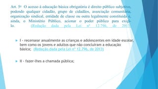 Art. 5o O acesso à educação básica obrigatória é direito público subjetivo, 
podendo qualquer cidadão, grupo de cidadãos, associação comunitária, 
organização sindical, entidade de classe ou outra legalmente constituída e, 
ainda, o Ministério Público, acionar o poder público para exigi-lo. 
(Redação dada pela Lei nº 12.796, de 2013) 
 I - recensear anualmente as crianças e adolescentes em idade escolar, 
bem como os jovens e adultos que não concluíram a educação 
básica; (Redação dada pela Lei nº 12.796, de 2013) 
 II - fazer-lhes a chamada pública; 
 