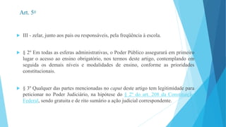 Art. 5o 
 III - zelar, junto aos pais ou responsáveis, pela freqüência à escola. 
 § 2º Em todas as esferas administrativas, o Poder Público assegurará em primeiro 
lugar o acesso ao ensino obrigatório, nos termos deste artigo, contemplando em 
seguida os demais níveis e modalidades de ensino, conforme as prioridades 
constitucionais. 
 § 3º Qualquer das partes mencionadas no caput deste artigo tem legitimidade para 
peticionar no Poder Judiciário, na hipótese do § 2º do art. 208 da Constituição 
Federal, sendo gratuita e de rito sumário a ação judicial correspondente. 
 