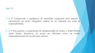 Art. 5o 
 § 4º Comprovada a negligência da autoridade competente para garantir o 
oferecimento do ensino obrigatório, poderá ela ser imputada por crime de 
responsabilidade. 
 § 5º Para garantir o cumprimento da obrigatoriedade de ensino, o Poder Público 
criará formas alternativas de acesso aos diferentes níveis de ensino, 
independentemente da escolarização anterior. 
 