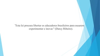 "Esta lei procura libertar os educadores brasileiros para ousarem 
experimentar e inovar." (Darcy Ribeiro). 
 