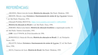 REFERÊNCIAS: 
___ARANHA, Maria Lúcia de Arruda. História da educação. São Paulo: Moderna, 1989. 
___BREJON, Moysés. (org.) Estrutura e funcionamento do ensino de 1o e 2o graus: leituras. 
7. ed. São Paulo: Pioneiras, 1976. 
___Educação Proibida, REEVO In.: https://www.youtube.com/watch?v=-t60Gc00Bt8 
___História da educação no Brasil. 6. ed. São Paulo: Ática, 1996. 
___RIBEIRO, Maria Luísa Santos. História da educação brasileira: a organização escolar. 13. 
ed. São Paulo: Autores Associados, 1993. 
___LDB - Lei nº 9394/96, de 20 de dezembro de 1996. 
___ROMANELLI, Otaíza de Oliveira. História da educação no Brasil. 13. ed. Petrópolis: 
Vozes, 1991. 
___PILLETTI, Nelson. Estrutura e funcionamento do ensino de 1o grau. 22. ed. São Paulo: 
Ática, 1996. 
___SILVA, Francisco de Assis. História do Brasil. São Paulo: Moderna, 1992. 
