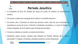 1549 1601 1653 1705 1757 1809 1861 1913 1965 
Today 
2014 
1549 Período Jesuítico 
• A Companhia de Jesus foi fundada por Inácio de Loiola, no contexto da contrarreforma 
Período 
Jesuítico 
1549 - 1759 
católica; 
• Os jesuítas se dedicaram a pregação da fé católica e ao trabalho educativo; 
• Os jesuítas não se limitaram ao ensino das primeiras letras; além do curso elementar eles 
mantinham os cursos de Letras e Filosofia, considerados secundários, e o curso de Teologia e 
Ciências Sagradas, de nível superior, para formação de sacerdotes; 
• Criaram as reduções ou missões, no interior do território; 
• Quinhentos padres jesuítas, expulsos pelo Marquês de Pombal, Ministro de D. José I, 
paralisando 17 colégios, 36 missões, seminários menores e escolas elementares. 
 