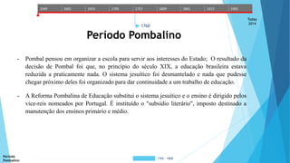 1549 1601 1653 1705 1757 1809 1861 1913 1965 
Today 
2014 
1760 
Período Pombalino 
- Pombal pensou em organizar a escola para servir aos interesses do Estado; O resultado da 
decisão de Pombal foi que, no princípio do século XIX, a educação brasileira estava 
reduzida a praticamente nada. O sistema jesuítico foi desmantelado e nada que pudesse 
chegar próximo deles foi organizado para dar continuidade a um trabalho de educação. 
- A Reforma Pombalina de Educação substitui o sistema jesuítico e o ensino é dirigido pelos 
vice-reis nomeados por Portugal. É instituído o "subsídio literário", imposto destinado a 
manutenção dos ensinos primário e médio. 
Período 
Pombalino 
1760 - 1808 
 