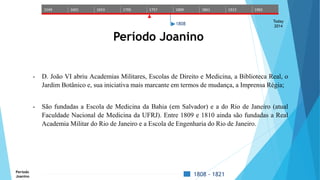 1549 1601 1653 1705 1757 1809 1861 1913 1965 
Today 
2014 
1808 
Período Joanino 
- D. João VI abriu Academias Militares, Escolas de Direito e Medicina, a Biblioteca Real, o 
Jardim Botânico e, sua iniciativa mais marcante em termos de mudança, a Imprensa Régia; 
- São fundadas a Escola de Medicina da Bahia (em Salvador) e a do Rio de Janeiro (atual 
Faculdade Nacional de Medicina da UFRJ). Entre 1809 e 1810 ainda são fundadas a Real 
Academia Militar do Rio de Janeiro e a Escola de Engenharia do Rio de Janeiro. 
Período 
Joanino 1808 - 1821 
 