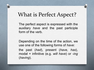 What is Perfect Aspect?
The perfect aspect is expressed with the
auxiliary have and the past participle
form of the verb.
Depending on the time of the action, we
use one of the following forms of have:
the past (had), present (have, has),
modal + infinitive (e.g. will have) or -ing
(having).
 