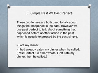 E. Simple Past VS Past Perfect
These two tenses are both used to talk about
things that happened in the past. However we
use past perfect to talk about something that
happened before another action in the past,
which is usually expressed by the past simple.
- I ate my dinner.
- I had already eaten my dinner when he called.
(Past Perfect : In other words, First I ate my
dinner, then he called.)
 
