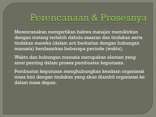  Merencanakan mengartikan bahwa manajer memikirkan
dengan matang terlebih dahulu sasaran dan tindakan serta
tindakan mereka (dalam arti berkaitan dengan hubungan
manusia) berdasarkan beberapa periode (waktu).
 Waktu dan hubungan manusia merupakan elemen yang
amat penting dalam proses pembuatan keputusan.
 Pembuatan keputusan menghubungkan keadaan organisasi
masa kini dengan tindakan yang akan diambil organisasi ke
dalam masa depan.
 