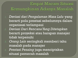1. Deviasi dari Pengalaman Masa Lalu yang
berarti pola prestasi sebelumnya dalam
organisasi terlampaui
2. Deviasi Dari RencanaYang Ditetapkan
berarti proyeksi atau harapan manajer
tidak terpenuhi
3. Orang Lain seringkali memberi tahu
masalah pada manajer
4. Prestasi Pesaing juga menciptakan
situasi pemecah masalah
 