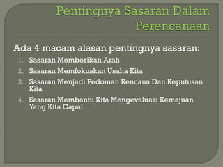 Ada 4 macam alasan pentingnya sasaran:
1. Sasaran Memberikan Arah
2. Sasaran Memfokuskan Usaha Kita
3. Sasaran Menjadi Pedoman Rencana Dan Keputusan
Kita
4. Sasaran Membantu Kita Mengevaluasi Kemajuan
Yang Kita Capai
 