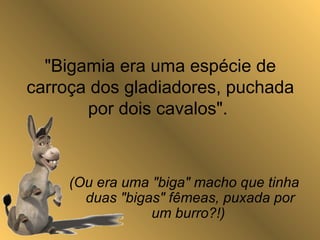 "Bigamia era uma espécie de
carroça dos gladiadores, puchada
por dois cavalos".
(Ou era uma "biga" macho que tinha
duas "bigas" fêmeas, puxada por
um burro?!)
 