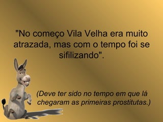"No começo Vila Velha era muito
atrazada, mas com o tempo foi se
sifilizando".
(Deve ter sido no tempo em que lá
chegaram as primeiras prostitutas.)
 