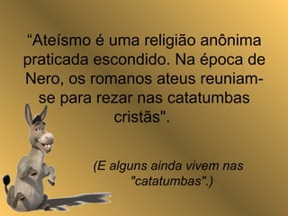 “Ateísmo é uma religião anônima
praticada escondido. Na época de
Nero, os romanos ateus reuniam-
se para rezar nas catatumbas
cristãs".
(E alguns ainda vivem nas
"catatumbas".)
 