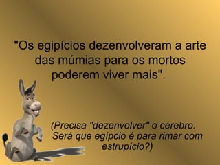 "Os egipícios dezenvolveram a arte
das múmias para os mortos
poderem viver mais".
(Precisa "dezenvolver" o cérebro.
Será que egípcio é para rimar com
estrupício?)
 
