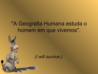 "A Geografia Humana estuda o
homem em que vivemos".
(I will survive.)
 