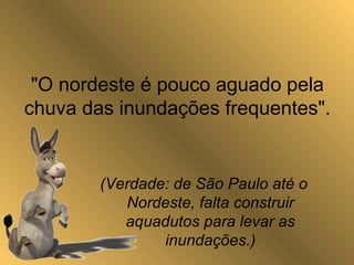 "O nordeste é pouco aguado pela
chuva das inundações frequentes".
(Verdade: de São Paulo até o
Nordeste, falta construir
aquadutos para levar as
inundações.)
 