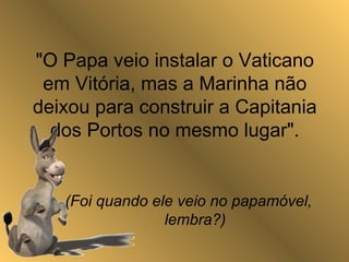 "O Papa veio instalar o Vaticano
em Vitória, mas a Marinha não
deixou para construir a Capitania
dos Portos no mesmo lugar".
(Foi quando ele veio no papamóvel,
lembra?)
 